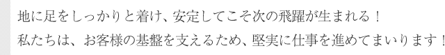 地に足をしっかりと着け、安定してこそ次の飛躍が生まれる！私たちは、お客様の基盤を支えるため、堅実に仕事を進めてまいります！