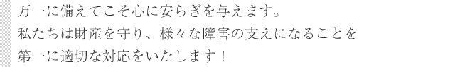 万一に備えてこそ心に安らぎを与えます。私たちは財産を守り、様々な障害の支えになることを第一に適切な対応をいたします！